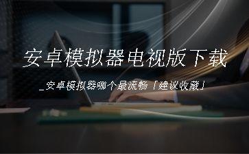 安卓模拟器电视版下载_安卓模拟器哪个最流畅「建议收藏」"