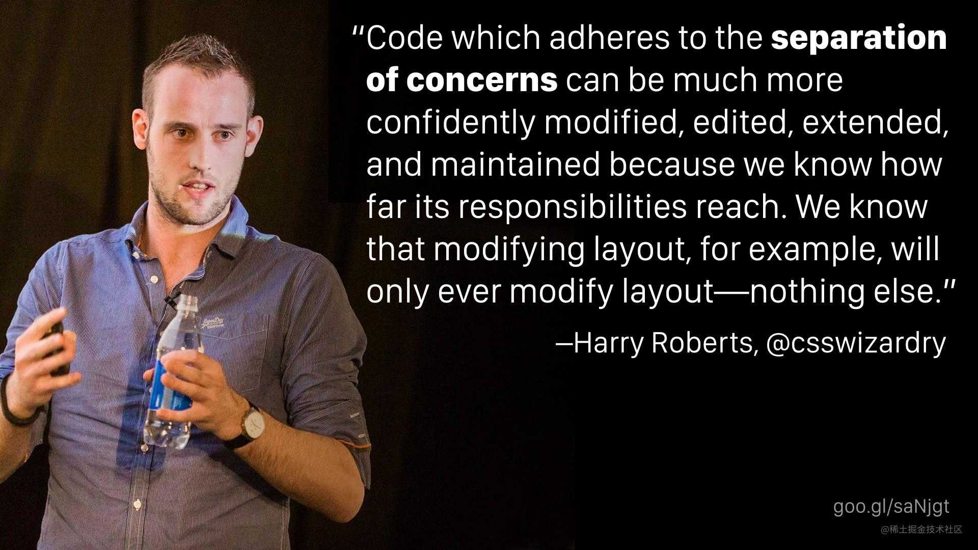 “Code which adheres to the separation of concerns can be much more confidently modified, edited, extended, and maintained because we know how far its responsibilities reach. We know that modifying layout, for example, will only ever modify layout—nothing else.” —Harry Roberts