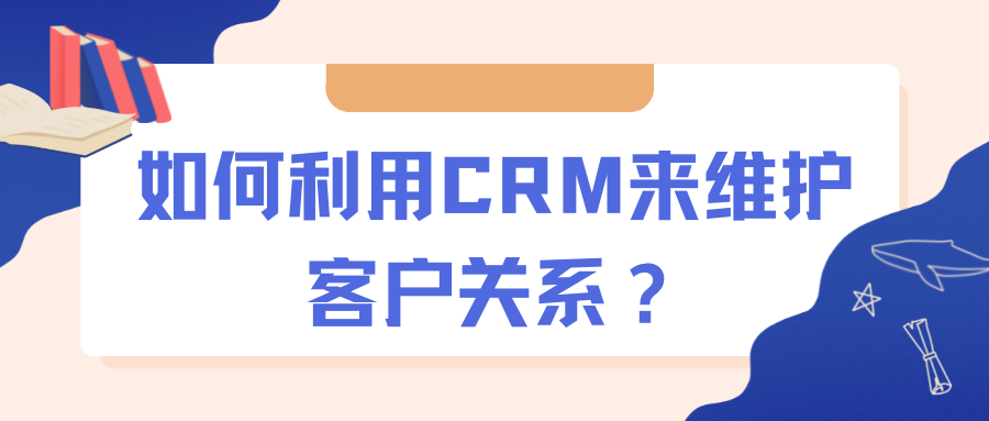 如何利用crm来维护客户关系呢_维护客户关系的五个环节[通俗易懂]