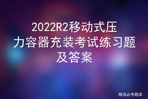 2022R2移动式压力容器充装考试练习题及答案