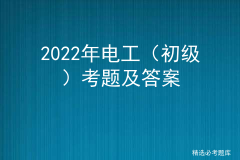 2021年初级电工考试题及答案_电工电子技术考试题及答案