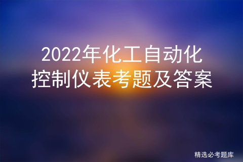 2022年化工自动化控制仪表考题及答案详解_化工仪表及自动化pdf[通俗易懂]