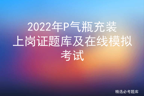 气瓶充装p证的操作考试_p气瓶充装免费全真题库