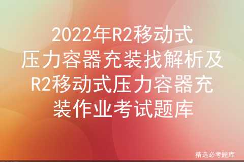 2022年R2移动式压力容器充装找解析及充装作业考试题库