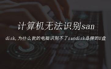 计算机无法识别sandisk,为什么我的电脑识别不了sandisk品牌的U盘"